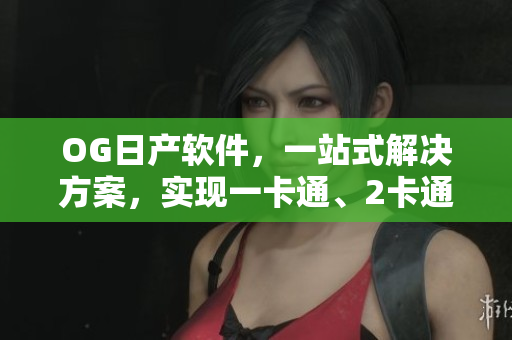 OG日产软件，一站式解决方案，实现一卡通、2卡通、三卡通