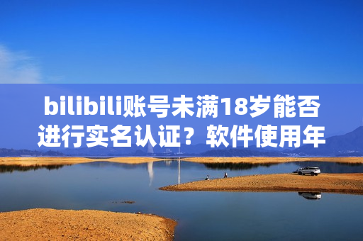 bilibili账号未满18岁能否进行实名认证？软件使用年龄限制解析