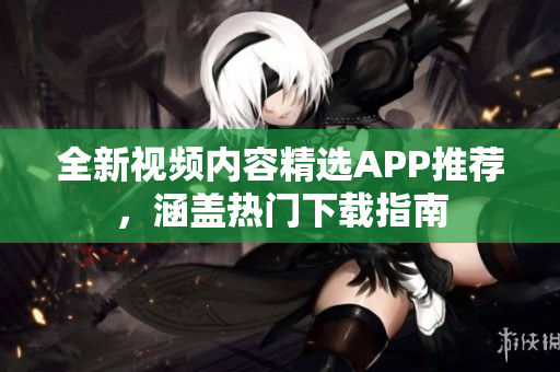 全新视频内容精选APP推荐，涵盖热门下载指南