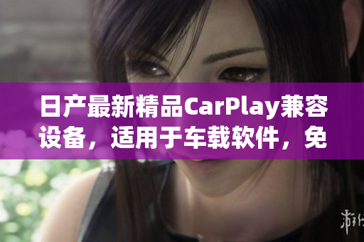 日产最新精品CarPlay兼容设备，适用于车载软件，免费试用多种方案