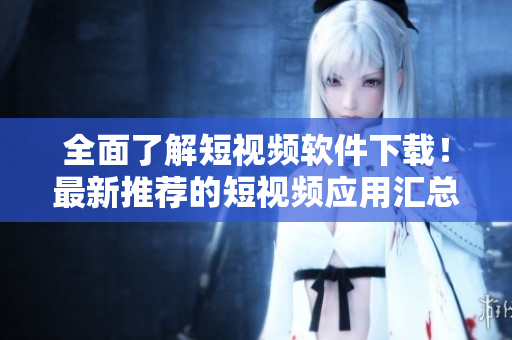 全面了解短视频软件下载！最新推荐的短视频应用汇总大揭秘