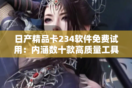日产精品卡234软件免费试用：内涵数十款高质量工具享受智能科技升级