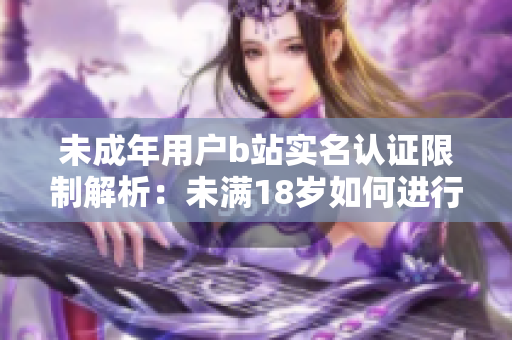 未成年用户b站实名认证限制解析：未满18岁如何进行B站账号实名认证？