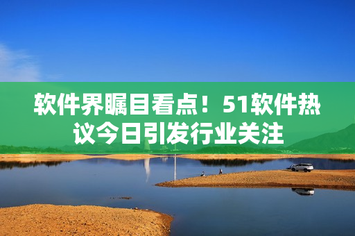 软件界瞩目看点！51软件热议今日引发行业关注