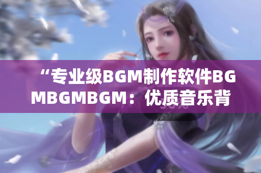 “专业级BGM制作软件BGMBGMBGM：优质音乐背景简单创作！”