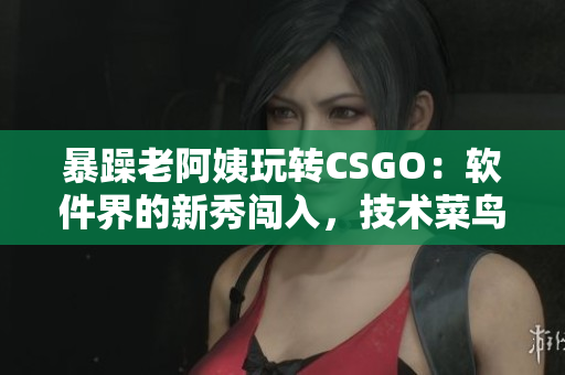 暴躁老阿姨玩转CSGO：软件界的新秀闯入，技术菜鸟逐渐蜕变