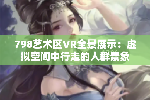 798艺术区VR全景展示：虚拟空间中行走的人群景象