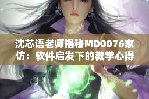 沈芯语老师揭秘MD0076家访：软件启发下的教学心得分享