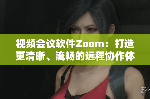 视频会议软件Zoom：打造更清晰、流畅的远程协作体验