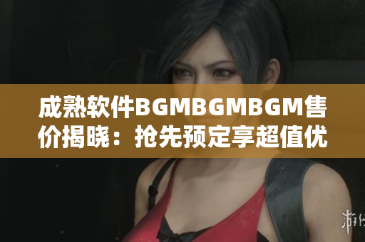 成熟软件BGMBGMBGM售价揭晓：抢先预定享超值优惠!