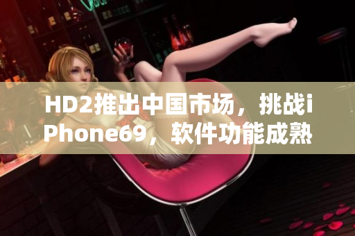 HD2推出中国市场，挑战iPhone69，软件功能成熟对决
