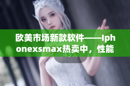 欧美市场新款软件——Iphonexsmax热卖中，性能优越，功能强大