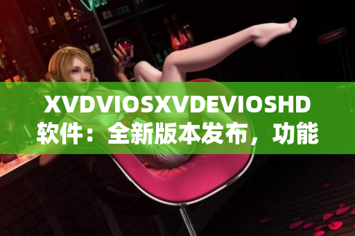 XVDVIOSXVDEVIOSHD软件：全新版本发布，功能升级，体验更优！