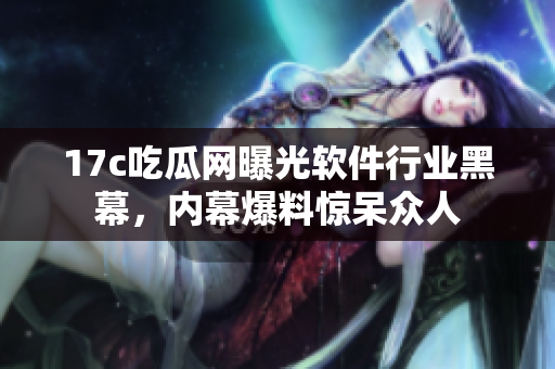 17c吃瓜网曝光软件行业黑幕，内幕爆料惊呆众人