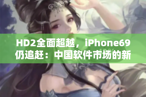 HD2全面超越，iPhone69仍追赶：中国软件市场的新格局