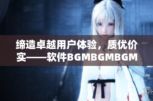 缔造卓越用户体验，质优价实——软件BGMBGMBGM价格曝光