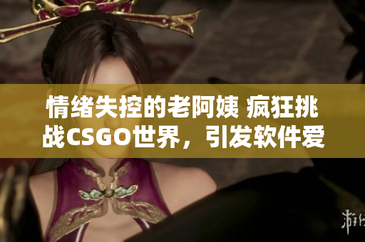 情绪失控的老阿姨 疯狂挑战CSGO世界，引发软件爱好者关注