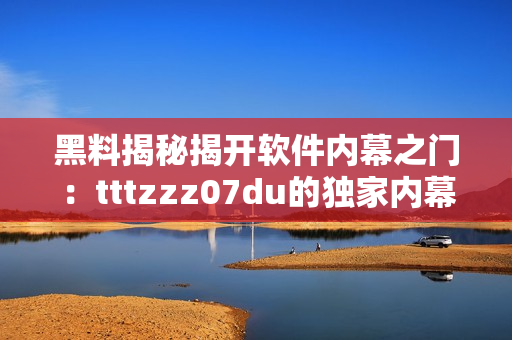 黑料揭秘揭开软件内幕之门：tttzzz07du的独家内幕报道