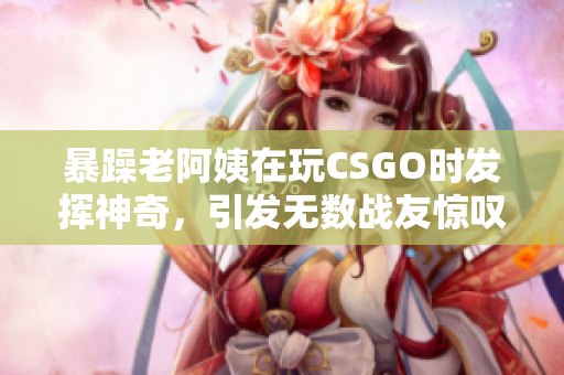 暴躁老阿姨在玩CSGO时发挥神奇，引发无数战友惊叹