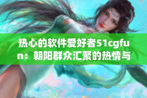 热心的软件爱好者51cgfun：朝阳群众汇聚的热情与力量