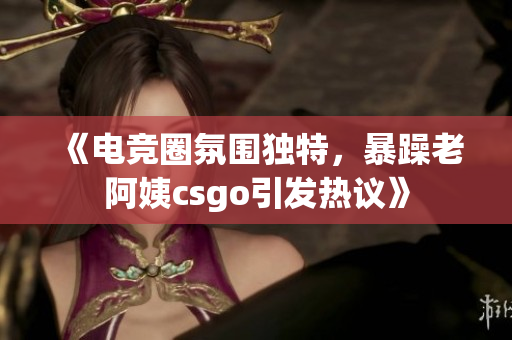 《电竞圈氛围独特，暴躁老阿姨csgo引发热议》