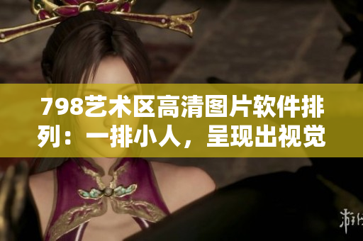 798艺术区高清图片软件排列：一排小人，呈现出视觉盛宴