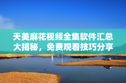 天美麻花视频全集软件汇总大揭秘，免费观看技巧分享