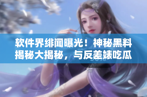 软件界绯闻曝光！神秘黑料揭秘大揭秘，与反差婊吃瓜无关，软件圈万里长征！