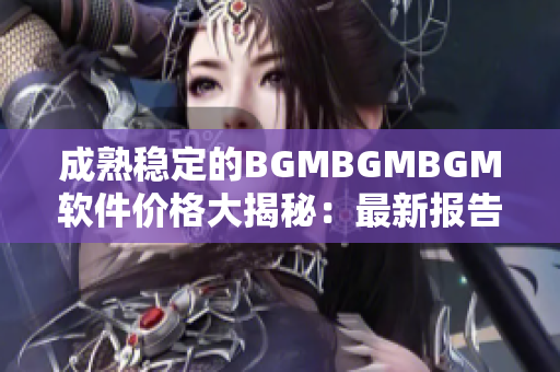 成熟稳定的BGMBGMBGM软件价格大揭秘：最新报告揭示！