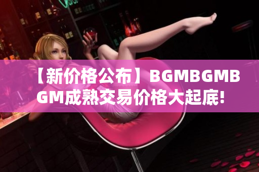 【新价格公布】BGMBGMBGM成熟交易价格大起底!