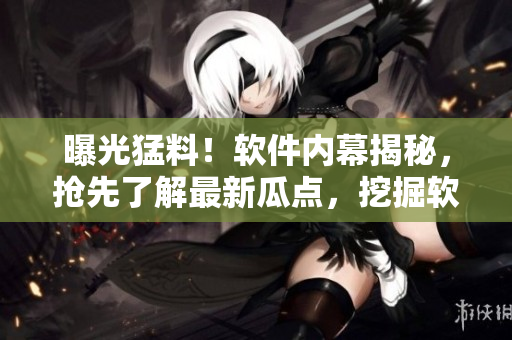 曝光猛料！软件内幕揭秘，抢先了解最新瓜点，挖掘软件背后故事，快来探索！