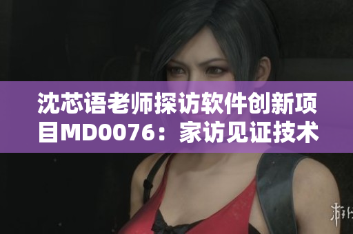 沈芯语老师探访软件创新项目MD0076：家访见证技术背后的故事
