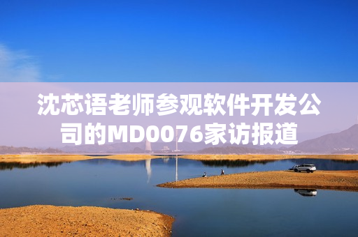 沈芯语老师参观软件开发公司的MD0076家访报道