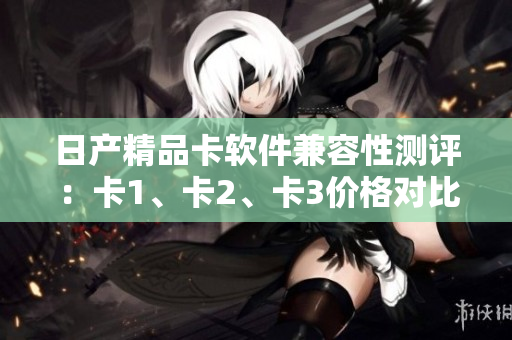 日产精品卡软件兼容性测评：卡1、卡2、卡3价格对比及性能分析