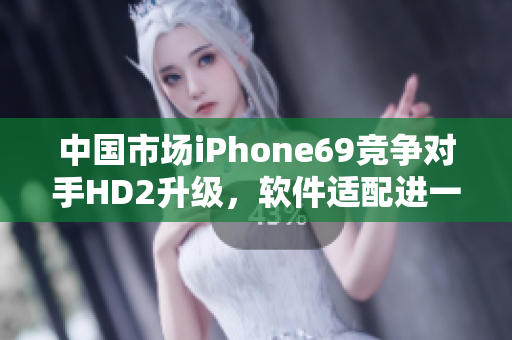 中国市场iPhone69竞争对手HD2升级，软件适配进一步完善