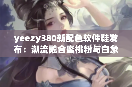 yeezy380新配色软件鞋发布：潮流融合蜜桃粉与白象征创新