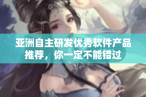 亚洲自主研发优秀软件产品推荐，你一定不能错过