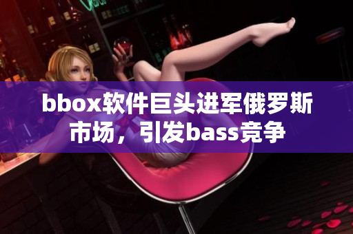 bbox软件巨头进军俄罗斯市场，引发bass竞争