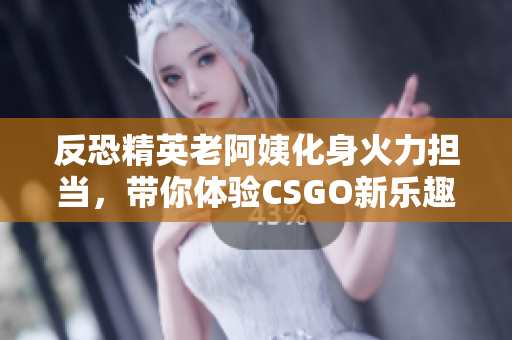 反恐精英老阿姨化身火力担当，带你体验CSGO新乐趣