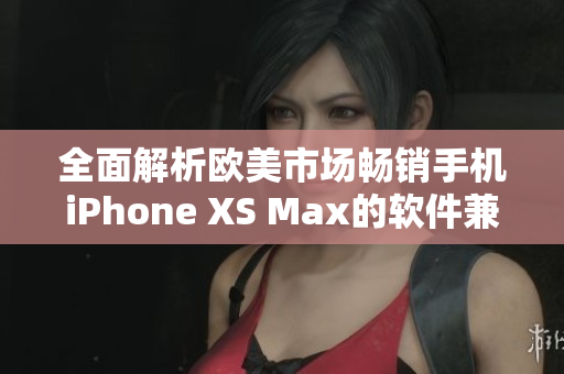 全面解析欧美市场畅销手机iPhone XS Max的软件兼容性与优劣势