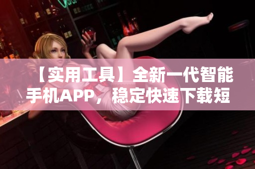 【实用工具】全新一代智能手机APP，稳定快速下载短视频助手【最新版】