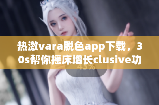 热激vara脱色app下载，30s帮你摇床增长clusive功效