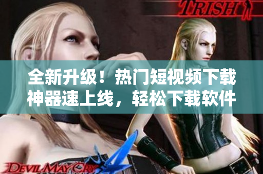 全新升级！热门短视频下载神器速上线，轻松下载软件教程精品推荐