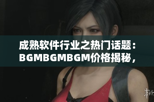 成熟软件行业之热门话题：BGMBGMBGM价格揭秘，为你解锁最新价格趋势