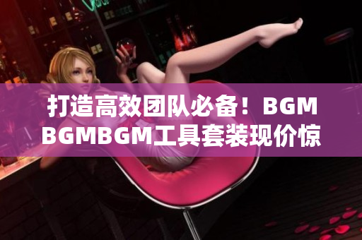 打造高效团队必备！BGMBGMBGM工具套装现价惊喜