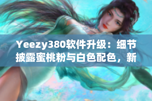 Yeezy380软件升级：细节披露蜜桃粉与白色配色，新功能实用性提升