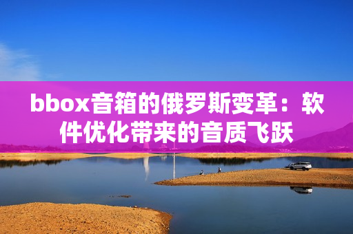 bbox音箱的俄罗斯变革：软件优化带来的音质飞跃