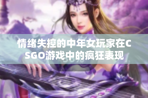 情绪失控的中年女玩家在CSGO游戏中的疯狂表现