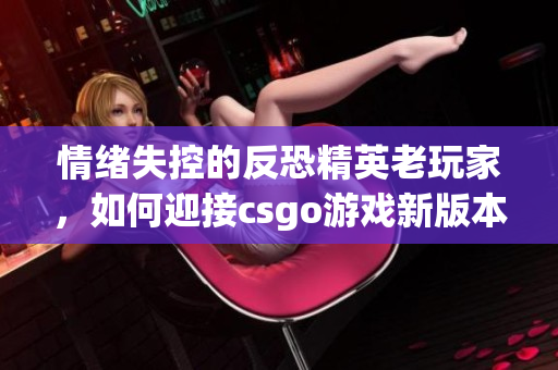 情绪失控的反恐精英老玩家，如何迎接csgo游戏新版本更新挑战