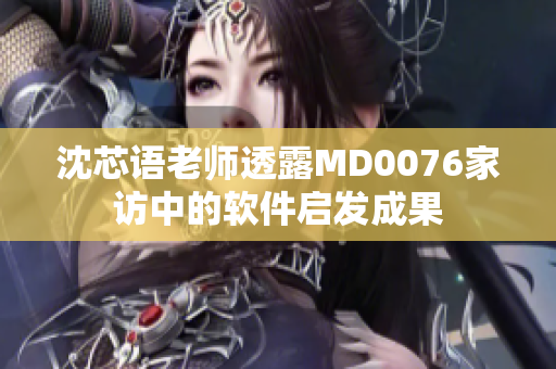 沈芯语老师透露MD0076家访中的软件启发成果